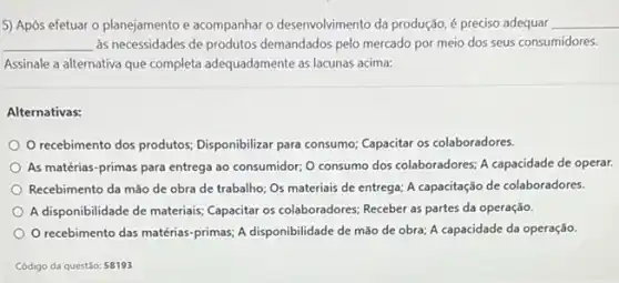 5) Após efetuar o planejamento e acompanhar o desenvolvimento da produção,preciso adequar __
__ às necessidades de produtos demandados pelo mercado por meio dos seus consumidores.
Assinale a alternativa que completa adequadamente as lacunas acima:
Alternativas:
recebimento dos produtos Disponibilizar para consumo Capacitar os colaboradores.
As matérias-primas para entrega ao consumidor; 0 consumo dos colaboradores; A capacidade de operar.
Recebimento da mão de obra de trabalho; Os materiais de entrega; A capacitação de colaboradores.
A disponibilidade de materiais Capacitar os colaboradores; Receber as partes da operação.
recebimento das matérias -primas; A disponibilidade de mão de obra; A capacidade da operação.
Código da questão: 58193