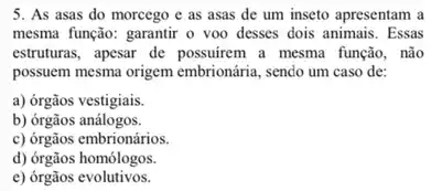 5. As asas do morcego e as asas de um inseto apresentam a
mesma função: garantir o voo desses dois animais.Essas
estruturas, apesar de possuirem a mesma função, não
posseem mesma origem embrionária sendo um caso de:
a) órgãos vestigiais.
b) órgãos análogos.
c) órgãos embrionários.
d) órgãos homólogos.
e) órgãos evolutivos.