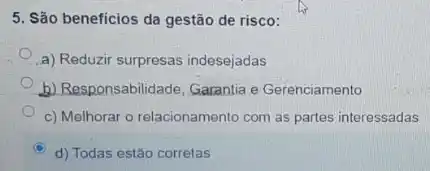 5. São beneficios da gestão de risco:
a) Reduzir surpresas indesejadas
b) Responsabilidade, Garantia e Gerenciamento
c) Melhorar o relacionamento com as partes interessadas
d) Todas estão corretas