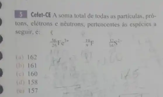 5 Cefet-CE A soma total de todas as partículas, pró-
tons, elétrons e nêutrons.pertencentes as espécies a
seguir, é:
(56)/(26)Fe^3+ (}_{9)^19F (32)/(16)S^2-
(a) 162
(b) 161
(c) 160
(d) 158
(e) 157