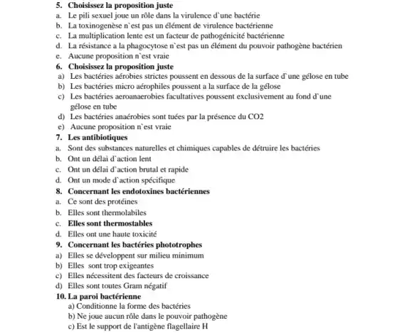 5. Choisissez la proposition juste
a. Le pili sexuel joue un rôle dans la virulence d'une bactérie
b. La toxinogenèse n est pas un élément de virulence bactérienne
c. La multiplication lente est un facteur de pathogénicité bactérienne
d. La résistance a la phagocytose n`est pas un élément du pouvoir pathogène bactérien
e. Aucune proposition n est vraie
6. Choisissez la proposition juste
a) Les bactéries aérobies strictes poussent en dessous de la surface d'une gélose en tube
b) Les bactéries micro aérophiles poussent a la surface de la gélose
c) Les bactéries aeroanaerobies facultatives poussent exclusivement au fond d'une
gélose en tube
d) Les bactéries anaérobies sont tuées par la présence du CO2
e) Aucune proposition n`est vraie
7. Les antibiotiques
a. Sont des substances naturelles et chimiques capables de détruire les bactéries
b. Ont un délai d'action lent
c. Ont un délai d'action brutal et rapide
d. Ont un mode d'action spécifique
8. Concernant les endotoxines bactériennes
a. Ce sont des protéines
b. Elles sont thermolabiles
c. Elles sont thermostables
d. Elles ont une haute toxicité
9. Concernant les bactéries phototrophes
a) Elles se développent sur milieu minimum
b) Elles sont trop exigeantes
c) Elles nécessitent des facteurs de croissance
d) Elles sont toutes Gram négatif
10. La paroi bactérienne
a) Conditionne la forme des bactéries
b) Ne joue aucun rôle dans le pouvoir pathogène
c) Est le support de l'antigène flagellaire H