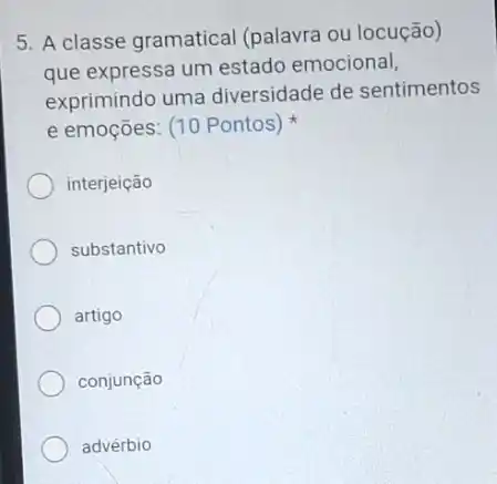 5. A classe gramatical (palavra ou locução)
que expressa um estado emocional,
exprimindo uma diversidade de sentimentos
e emoções: (10 Pontos)
interjeição
substantivo
artigo
conjunção
advérbio