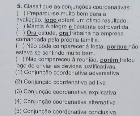 5. Classifique as conjunções coordenativas:
() Preparou-se muito bem para a
avaliação, logo obterá um ótimo resultado.
() Márcia é alegre e bastante extrovertida.
() Ora estuda, ora trabalha na empresa
comandada pela próprla familia.
() Não pôde comparecer à festa, porque não
estava se sentindo muito bem.
() Não compareceu à reunião, porém tratou
logo de enviar as devidas justificativas.
(1) Conjunção coordenativa adversativa
(2) Conjunção coordenativa aditiva
(3) Conjunção coordenativa explicativa
(4) Conjunção coordenativa alternativa
(5) Conjunção coordenativa conclusiva