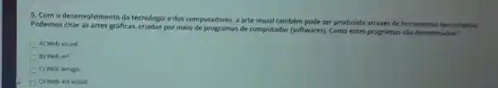 5. Com o desenvolvimento da tecnologia e dos computadores, a arte visual também pode ser produzida através de ferramentas tecnologicas
Podemos citar as artes gráficas, criadas por meio de programas de computador (softwares). Como estes programas são denominados?
A) Web visual.
B) Web art.
C) Web design.
D) Web art visual.