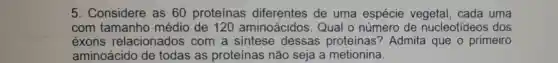 5. Considere as 60 proteínas diferentes de uma espécie vegetal . cada uma
com tamanho médio de 120 aminoácidos Qual o número de nucleotídeos dos
éxons relacionados com a sintese dessas proteinas?Admita que o primeiro
aminoácido de todas as proteínas não seja a metionina.