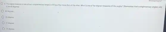 5. The degree measure of one of two complementary angles is 30 less than twice that of the other. What is one of the degree measures of the angles? (Remember that complimentary angles add
to be 90 degrees)
40 degrees.
45 degrees
27 degrees
30 degrees