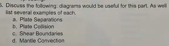 5. Discuss the following: diagrams would be useful for this part. As well
list several examples of each.
a. Plate Separations
b. Plate Collision
c. Shear Boundaries
d. Mantle Convection