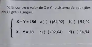 5) Encontre o valor de X e Y no sistema de equaçōes
do 19 grau a seguir:
) ()(64,92)
b) () 54,92
 ) X+Y=156 X-Y=28 
c) ()(92,64)
d) () 34,94