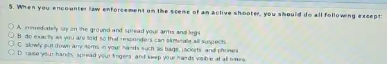 5. When you encounter law enforcement on the scene of an active shooter,you should do all following except:
A. immediately lay on the ground and spread your arms and legs
B. do exactly as you are told so that responders can eliminate all suspects
C. slowly put down any items in your hands such as bags jackets, and phones.
D. raise your hands spread your fingers, and keep your hands visible at all times