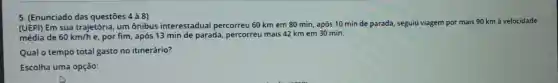 5. (Enunciado das questōes 4 à 8)
(UEPI) Em sua trajetória, um ônibus interestadual percorreu 60 km em 80 min, após 10 min de parada, seguiu viagem por mais 90 km à velocidade
média de 60km/h e, por fim, após 13 min de parada percorreu mais 42 km em 30 min.
Qual o tempo total gasto no itinerário?
Escolha uma opção: