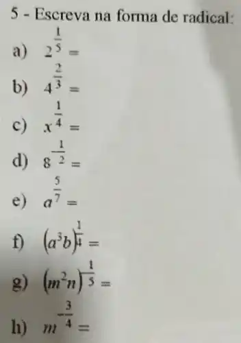 5 - Escreva na forma de radical:
a)
2^(1)/(5)=
b)
4^(2)/(3)=
c)
x^(1)/(4)=
d)
8^(1)/(2)=
e)
a^(5)/(7)=
f) (a^3b)^(1)/(4)=
g) (m^2n)^(1)/(5)=
h)
m^-(3)/(4)=