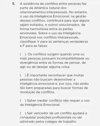 5. A existência de conflitos entre pessoas faz
parte da dinâmica natural dos
relacionamentos interpessoais. No entanto,
uso da Inteligência Emocional, na gestão
desses conflitos , contribuirá para que alguns
sejam evitados, e outros solucionados . de
forma harmoniosa entre as partes
envolvidas. Sobre o uso da Inteligência
Emocional nos conflitos interpessoais,
classifique V para as sentenças verdadeiras
e F para as falsas:
( ) Os conflitos surgem quando uma ou
......................................................................possuem incompatibilidade ou
divergência entre as formas de pensar . de
agir ou de desejar alguma coisa.
() É importante reconhecer que muitas
pessoas não buscam desenvolver a
inteligência emocional e, por isso, não estão
tão bem preparadas para buscar formas de
resolução de conflitos.
() Saber mediar conflitos não requer o uso
da Inteligência Emocional.
() Sair vencedor de um conflito ajudará a
conquistar posições profissionais ou ser
admirado pelos colegas de trabalho.