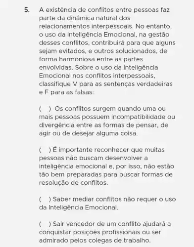 5. A existência de conflitos entre pessoas faz
parte da dinâmica natural dos
relacionamentos interpessoais. No entanto,
uso da Inteligência Emocional, na gestão
desses conflitos , contribuirá para que alguns
sejam evitados, e outros solucionados . de
forma harmoniosa entre as partes
envolvidas. Sobre o uso da Inteligência
Emocional nos conflitos interpessoais,
classifique V para as sentenças verdadeiras
e F para as falsas:
() Os conflitos surgem quando uma ou
mais pessoas possuem incompatibilidade ou
divergência entre as formas de pensar . de
agir ou de desejar alguma coisa.
() É importante reconhecer que muitas
pessoas não buscam I desenvolver a
inteligência emocional e, por isso, não estão
tão bem preparadas para buscar formas de
resolução de conflitos.
() Saber mediar conflitos não requer o uso
da Inteligência Emocional.
() Sair vencedor de um conflito ajudará a
conquistar posições profissionais ou ser
admirado pelos colegas de trabalho.