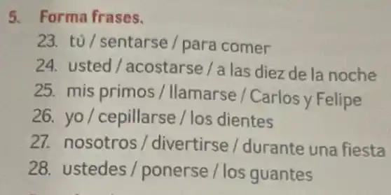 5. Forma frases.
23. tủ/sentarse/para comer
24. usted/acostarse / a las diez de la noche
25. mis primos /Ilamarse / Carlos y Felipe
26. yo/cepillarse / los dientes
27. nosotros / divertirse / durante una fiesta
28. ustedes /ponerse / los guantes