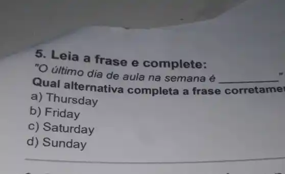 5. Leia a frase e complete:
"O último dia de aula na semana é
__
10
Qual alternativa completa a frase
corretame
a)Thursday
b) Friday
C)Saturday
__