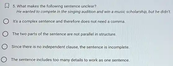 5. What makes the following sentence unclear?
He wanted to compete in the singing audition and win a music scholarship, but he didn't.
It's a complex sentence and therefore does not need a comma.
The two parts of the sentence are not parallel in structure.
Since there is no independent clause, the sentence is incomplete.
The sentence includes too many details to work as one sentence.