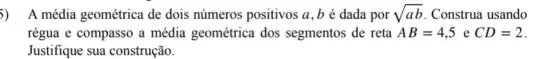 5) A média geométrica de dois números positivos a,b é dada por sqrt (ab) Construa usando
régua e compasso a média geométrica dos segmentos de reta AB=4,5 e CD=2
Justifique sua construção.