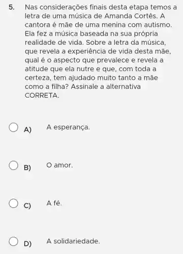 5. Nas considerações finais desta etapa temos a
letra de uma musica de Amanda Cortês. A
cantora é mãe de uma menina com autismo.
Ela fez a música I baseada na sua própria
realidade de vida. Sobre a letra da música.
que revela a experiência de vida desta mãe.
qual é 0 aspecto que prevalece e revela a
atitude que ela nutre e que, com toda a
certeza, tem ajudado muito tanto a mãe
como a filha?Assinale a alternativa
CORRETA.
A)
A esperança.
B)
amor.
C)
A fé.
D) A solidariedade.