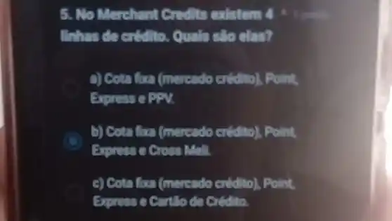 5. No Merchant Credits existem 4
linhas de crédito.Quals sto clas?
a) Cota fixa (mercado crédito). Point,
Express e EPV.
b) Cota fora (mercado crédito), Point,
Express e Cross Mell.
c) Cota fura (mereado credito), Point
Expresse Cortllo de credito