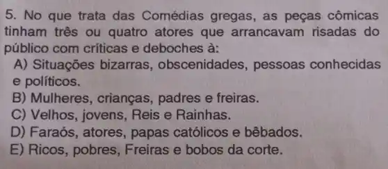 5. No que trata das Comédias gregas, as peças cômicas
tinham três ou quatro atores que arrancavam risadas do
público com críticas e deboches à:
A) Situações bizarras , obscenidades,pessoas conhecidas
e políticos.
B) Mulheres , crianças, padres e freiras.
C) Velhos, jovens . Reis e Rainhas.
D) Faraós, atores , papas católicos e bêbados.
E) Ricos, pobres Freiras e bobos da corte.