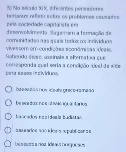 5) No século XIX diferentes pensadores
tentaram refletir sobre os problemas causados
pela sociedade capitalista em
desenvolvimento Sugeriram a formação de
comunidades nas quais todos os individuos
vivessem em condições econômicas ideais.
Sabendo disso , assinale a alternativa que
corresponda qual seria a condição ideal de vida
para esses individuos.
baseados nos ideais greco-romano
baseados nos ideais igualitários
baseados nos ideais budistas
baseados nos ideais republicanos
baseados nos ideais burgueses