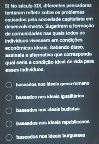 5) No século XIX diferentes pensadores
tentaram refletir sobre os problemas
causados pela sociedade capitalista em
desenvolvimento.Sugeriram a formação
de comunidades nas quais todos os
individuos vivessem em condições
econômicas ideais. Sabendo disso.
assinale a alternativa que corresponda
qual seria a condição ideal de vida para
esses individuos.
baseados nos ideais greco-romano
baseados nos ideais igualitários
baseados nos ideais budistas
baseados nos ideais republicanos
baseados nos ideais burgueses