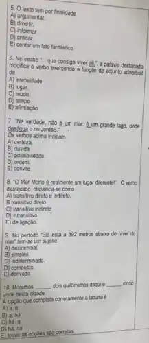 5. O texto tempor finalidade
A) argumentar.
B)divertir.
C) informar.
D) criticar.
E) contar um fato fantástico.
6. No trecho __
que consiga viver all,", a palavra destacada
modifica o verbo exercendo a função de adjunto adverbial
de
A) intensidade.
B) lugar.
C) modo
D) tempo.
E) afirmação.
7. "Na verdade, nǎo é um mar: é um grande lago, onde
desáqua o rio Jordão."
Os verbos acima indicam
A) certeza.
B) dúvida
C) possibilidade.
D) ordem
E) convite.
8. "O Mar Morto é realmente um lugar diferente!" . O verbo
destacado classifica-se como
A) transitivo direto e indireto.
B transitivo direto
C) transitivo indireto
D) intransitivo.
E) de ligação.
9. No periodo "Ele está a 392 metros abaixo do nivel do
mar" tem-se um sujeito
A) desinencial.
B)simples.
C) indeterminado.
D) composto
E)derivado.
10. Moramos __ dois quilômetros daqui e __ cinco
anos nesta cidade.
A opção que completa corretamente a lacuna é
A) a, a
B) a, há
C) há, a
D) há, há
E) todas as opçōes são corretas.