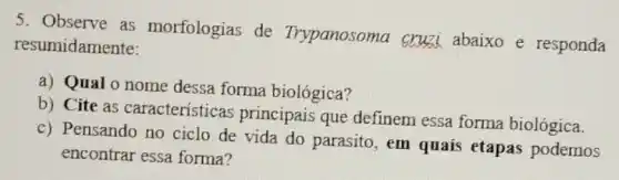 5. Observe as morfologias de Trypanosoma cruzi abaixo e responda
resumidamente:
a) Qual o nome dessa forma biológica?
b) Cite as características principais que definem essa forma biológica.
c) Pensando no ciclo de vida do parasito, em quais etapas podemos
encontrar essa forma?