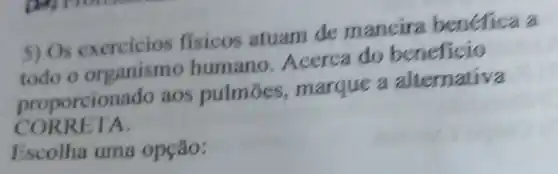 5) Os exercicios fisicos atuam de mancira benefica a
todo o organismo humano Acerca do beneficio
proporcionado aos pulmōes marque a alternativa
CORRETA.
Escolha uma opção: