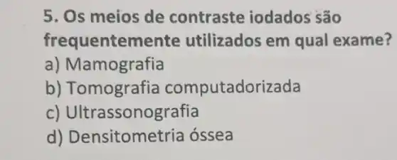 5. Os meios de contraste iodados são
frequentemente utilizados em qual exame?
a) Mamografia
b)Tomografia computadorizada
c)Ultrassonografia
d)Densitometria ossea