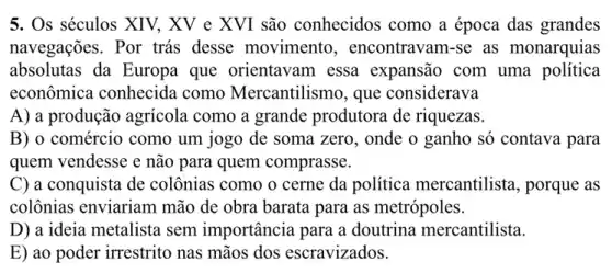 5. Os séculos XIV, XV e XVI são conhecidos como a época das grandes
navegações. Por trás desse movimento , encontravam-se as monarquias
absolutas da Europa que orientavam essa expansão com uma política
econômica conhecida como Mercantilismo , que considerava
A) a produção agricola como a grande produtora de riquezas.
B) o comércio como um jogo de soma zero, onde o ganho só contava para
quem vendesse e não para quem comprasse.
C) a conquista de colônias como o cerne da política mercantilista, porque as
colônias enviariam mão de obra barata para as metrópoles.
D) a ideia metalista sem importância para a doutrina mercantilista.
E) ao poder irrestrito nas mãos dos escravizados.