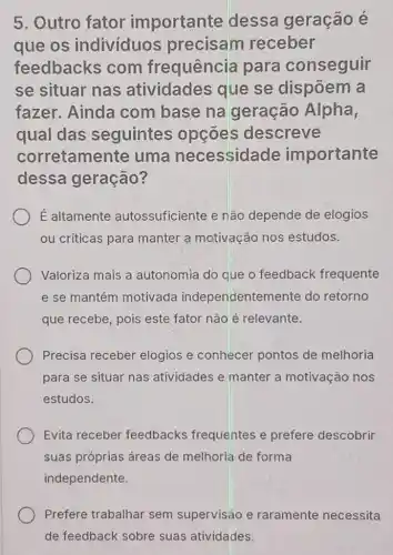 5. Outro fator importante dessa geração é
que os individuos precisam receber
feedbacks com frequência para conseguir
se situar nas atividades que se dispōem a
fazer. Ainda com base na geração Alpha,
qual das seguintes opcōes descreve
corretamente uma necessidade importante
dessa geração?
É altamente autossuficiente e não depende de elogios
ou críticas para manter a motivação nos estudos.
Valoriza mais a autonomia do que o feedback frequente
e se mantém motivada independentemente do retorno
que recebe, pois este fator nào é relevante.
Precisa receber elogios e conhecer pontos de melhoria
para se situar nas atividades e manter a motivação nos
estudos.
Evita receber feedbacks frequentes e prefere descobrir
suas próprias áreas de melhoria de forma
independente.
Prefere trabalhar sem supervisão e raramente necessita
de feedback sobre suas atividades.