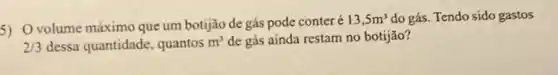 5) Ovolume máximo que um botijão de gás pode conteré
13,5m^3 do gás. Tendo sido gastos
2/3 dessa quantidade, quantos m^3 de gás ainda restam no botijāo?