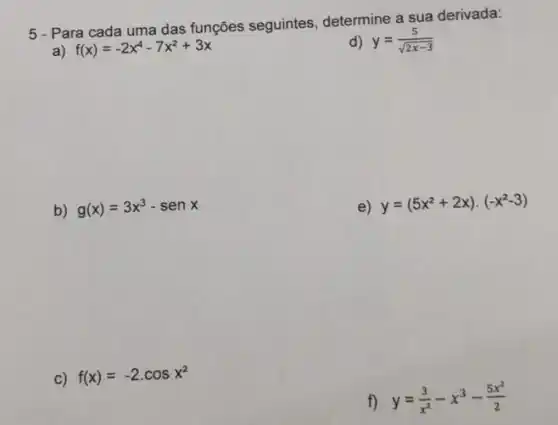 5 - Para cada uma das funções seguintes determine a sua derivada:
a) f(x)=-2x^4-7x^2+3x
d) y=(5)/(sqrt (2x-3))
b) g(x)=3x^3-senx
e) y=(5x^2+2x)cdot (-x^2-3)
c) f(x)=-2cdot cosx^2
f) y=(3)/(x^2)-x^3-(5x^2)/(2)