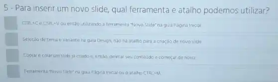 5 - Para inserir um novo slide, qual ferramenta e atalho podemos utilizar?
CTRL+C CTRL+V ou entǎo utilizando a ferramenta "Novo Slide" na guia Página Inicial.
Seleção de tema e variante na guia Design nào ha atalho para a criação de novo slide.
Copiar e colar um slide ja criado e então, deletar seu conteudo e começar de novo
Ferramenta "Novo Slide" na guia Pagina Inicial ou o atalho CTRL+M