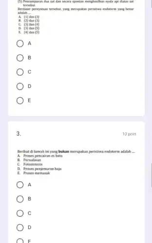 (5) Pencampuran dua zat dan secara spontan menghasilkan nyala api diatas zat
tersebut.
Berdasar pernyataan tersebut, yang merupakan peristiwa endoterm yang benar
adalah __
A. (1) dan (3)
B. (2) dan (3)
C. (3) dan (4)
D. (3) dan (5)
E. (4) dan (5)
A
B
C
D
E
3.
Berikut di bawah ini yang bukan merupakan peristiwa endoterm adalah __
A. Proses pencairan es batu
B. Pernafasan
c Fotosintesis
D. Proses penjemuran baju
E. Proses memasak
A
B
C
D
F
10 poin