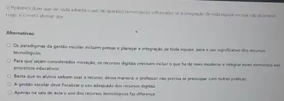 5) Podemos dizer que de nada adianta o uso de aparatos tecnologicos sofisticados se a integração de toda equipe escolar nào acontecer.
Logo, é correto afirmar que:
Alternativas:
Os paradigmas da gestão escolar incluem pensar e planejar a integração de toda equipe, para o uso significativo dos recursos
tecnológicos.
Para que sejam considerados inovação, os recursos digitals precisam incluir o que há de mais moderno e integrar esses elementos aos
processos educativos.
Basta que os alunos saibam usar o recurso dessa maneira, o professor não precisa se preocupar com outras práticas.
A gestão escolar deve fiscalizar o uso adequado dos recursos digitais.
Apenas na sala de aula o uso dos recursos tecnológicos faz diferença