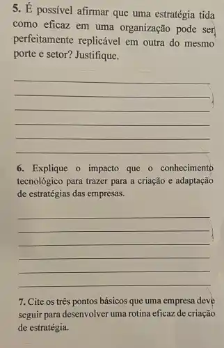 5. É possível afirmar que uma estratégia tida
como eficaz em uma organização pode ser
perfeitamente replicável em outra do mesmo
porte e setor?Justifique.
__
6. Explique o impacto que o conhecimento
tecnológico para trazer para a criação e adaptação
de estratégias das empresas.
__
7. Cite os três pontos básicos que uma empresa deve
seguir para desenvolver uma rotina eficaz de criação
de estratégia.