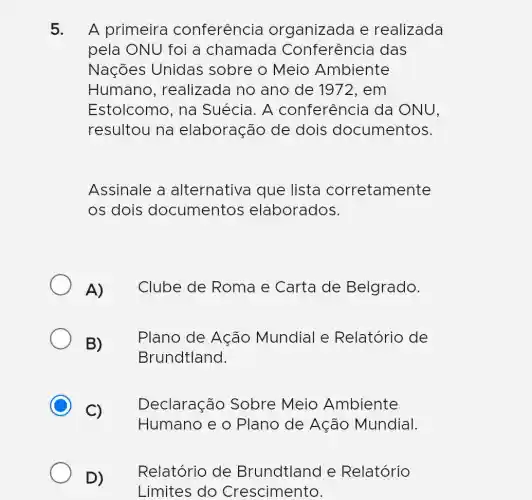 5. A primeira conferência organizada e realizada
pela ONU foi a chamada Conferência das
Nações Unidas sobre o Meio Ambiente
Humano , realizada no ano de 1972,em
Estolcomo, na Suécia. A conferência da ONU,
resultou na elaboração de dois documentos.
Assinale a alternativa que lista corretamente
os dois documentos elaborados.
A) Clube de Roma e Carta de Belgrado.
B)
Plano de Ação Mundial e Relatório de
Brundtland.
C)
Declaração Sobre Meio Ambiente
Humano e o Plano de Ação Mundial.
Relatório de Brundtland e Relatório