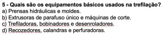 5 - Quais são os equipamentos ; básicos usados na trefilação?
a) Prensas hidráulicas e moldes.
b) Extrusoras de parafuso único e máquinas de corte.
C)Trefiladoras,bobinadore se desenroladores.
d)Recozedores , calandras e perfuradoras.