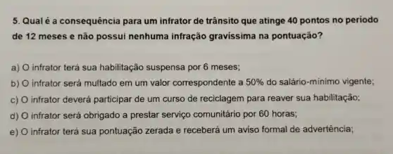 5. Qualé a consequência para um infrator de trânsito que atinge 40 pontos no periodo
de 12 meses e não possui nenhuma infração gravissima ina pontuação?
a) infrator terá sua habilitação suspensa por 6 meses;
b) infrator será multado em um valor correspondente a 50%  do salário -minimo vigente;
c) infrator deverá participar de um curso de reciclagem para reaver sua habilitação;
d) infrator será obrigado a prestar servico comunitário por 60 horas;
e) 0 infrator terá sua pontuação zerada e receberá um aviso formal de advertência;