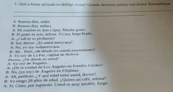 5. Qual a forma utilizada no diálogo acima? Quando devemos utilizar esta forma. Exemplifique.
A: Buenos días, señor.
B: Buenos dias, señora.
A: Mi nombre es Ana López. Mucho gusto.
B: El gusto es mío, señora. Yo soy Jorge Prado.
A: ¿Cuál es su profesión?
B: Soy doctor. ¿Es usted mexicana?
A: No, yo soy sudamericana.
B: Ah... Pero, ¿de dónde (es usted)exactamente?
A: Yo soy de La Paz, capital de Bolivia.
Doctor, ¿De dónde es usted?
A: Yo soy de Ángeles.
A: ¿De la ciudad de Los Ángeles en Estados Unidos?
B: No, (yo soy ) de Ángeles en Filipinas.
A: Ah, perfecto.Y qué edad tiene usted, doctor?
B: Yo tengo 29 años de edad ¿Quiere un café , señora?
A: Sí, Claro, por supuesto. Usted es muy amable, Jorge.