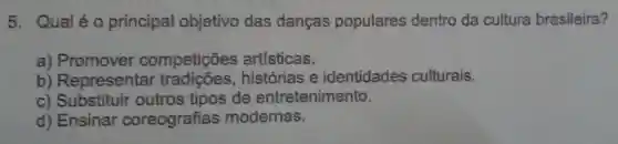 5. Qualéo principal objetivo das danças populares dentro da cultura brasileira?
a)Promover competições artísticas.
b) Representa r tradições,histórias e identidades culturais.
c)Substituir outros tipos de entretenimento.
d) Ensinar coreografias modernas.