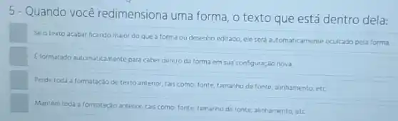 5 - Quando você redimensiona uma forma, o texto que está dentro dela:
Seo texto acabar ficando maior do que a forma ou desenho editado, ele será automaticamente ocultado pela forma
Eformatado automaticamente para cabe dentro da forma em sua configuração nova.
Perde toda a formataçáo de texto antenor, tais como; fonte, tamanho de fonte, alinhamento, etc.
Mantém toda a formatação antenor, tars como: fonte tamanho de fonte, alinhamento etc