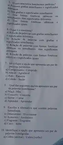 5. Que caracteriza homônimos perfeitos?
a) Possuem grafias semelhantes e significados
diferentes.
b) Têm grafias e significados semelhantes.
semelhantes, mas significados diferentes.
c) Têm formas fonéticas identicas
ou
d) Têm formas
fonéticas identicas e
significados iguais.
6. Oqueé a sinonímia?
a) Relação de palavras com grafias semelhantes
e significados diferentes.
b) Relação de palavras com grafias e
significados semelhantes.
c) Relação de palavras com formas fonéticas
identicas ou semelhantes, mas significados
diferentes.
d) Relação de palavras com formas fonéticas
idênticas e significados iguais.
7. Identifique a opção que apresenta um par de
palavras parônimas.
a) Comprimento / Comprido
b) Afável / Agradável
c) Rato/Ratoeira
d) Cessão / Seção
8. Qual das seguintes opções apresenta um par
de palavras homônimas?
a) Maçã / Mas
b) Concerto / Concerto
c) Serrar / Cerrar
d) Aprender / Apreender
9. Escolha a alternativa que contém palavras
homófonas.
a) Descriminar / Discriminar
b) Acessório /Assessório
c) Flagrante / Fragrante
d) Cinto / Sinto
10. Identifique a opção que apresenta um par de
palavras romógrafas.
a) Cobra (animal)/Cobra (verbo)