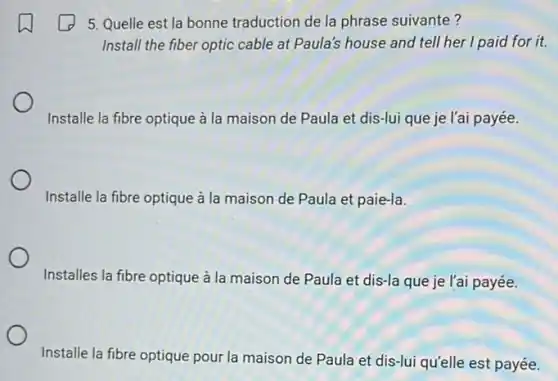 5. Quelle est la bonne traduction de la phrase suivante?
Install the fiber optic cable at Paula's house and tell her I paid for it.
Installe la fibre optique à la maison de Paula et dis-lui que je l'ai payée.
Installe la fibre optique à la maison de Paula et paie-la.
Installes la fibre optique à la maison de Paula et dis-la que je l'ai payée.
Installe la fibre optique pour la maison de Paula et dis-lui qu'elle est payée.