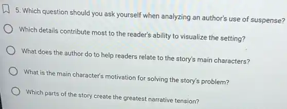 5. Which question should you ask yourself when analyzing an author's use of suspense?
Which details contribute most to the reader's ability to visualize the setting?
What does the author do to help readers relate to the story's main characters?
What is the main character's motivation for solving the story's problem?
Which parts of the story create the greatest narrative tension?