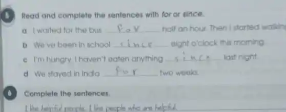 5 Read and complete the sentences with for or since.
a I walted for the bus __ half an hour. Then I started walkin
b We've been in school __ eight o'clock this morning
c I'm hungry. I haven't eaten anything __ last night.
d We stayed in India
__ two weeks.
Complete the sentences.
I like helpful people I like people who are helpful.