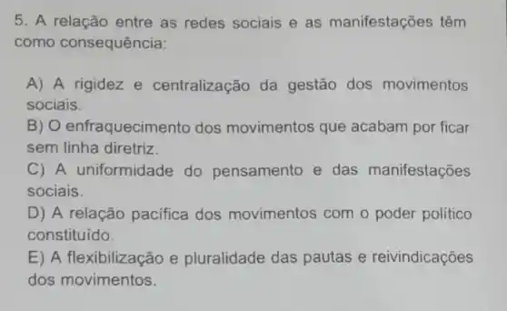 5. A relação entre as redes sociais e as manifestações têm
como consequência:
A) A rigidez e centralização da gestão dos movimentos
sociais.
B) O enfraquecimento dos movimentos que acabam por ficar
sem linha diretriz.
C) A uniformidade do pensamento e das manifestações
sociais.
D) A relação pacifica dos movimentos com o poder político
constituído.
E) A flexibilização e pluralidade das pautas e reivindicações
dos movimentos.