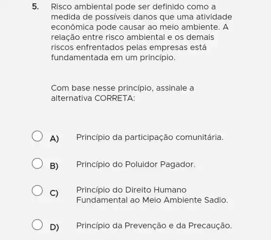 5. Risco ambienta I pode ser definido como , a
medida de possiveis danos que uma atividade
econômica pode causar ao meio ambiente. A
relação entre risco ambiental e os demais
riscos enfrentados pelas empresas está
fundamentada em um princípio.
Com base nesse princípio , assinale a
alternativa CORRETA:
A)Princípio da participação comunitária.
B)Princípio do Poluidor Pagador.
C) .
Princípio do Direito Humano
Fundamental ao Meio Ambiente Sadio.
D) . Princípio da Prevenção e da Precaução.